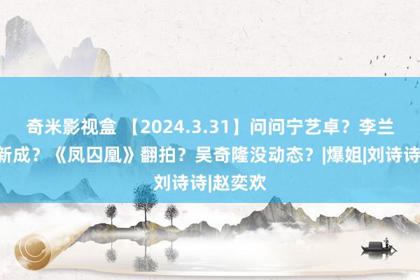 奇米影视盒 【2024.3.31】问问宁艺卓？李兰迪和张新成？《凤囚凰》翻拍？吴奇隆没动态？|爆姐|刘诗诗|赵奕欢