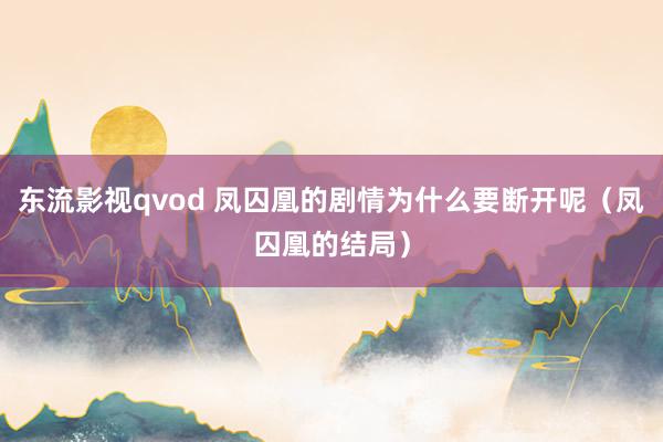 东流影视qvod 凤囚凰的剧情为什么要断开呢（凤囚凰的结局）