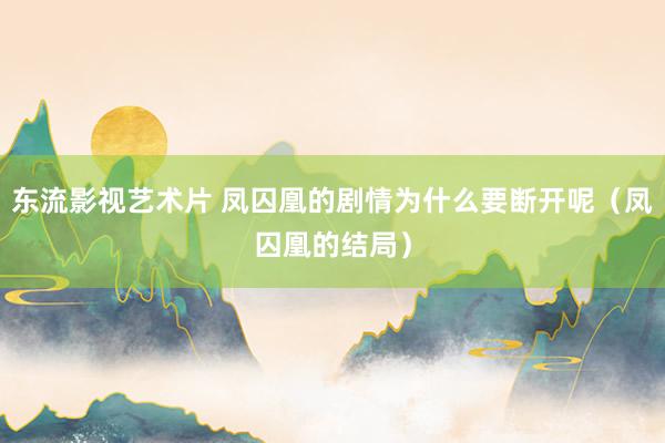 东流影视艺术片 凤囚凰的剧情为什么要断开呢（凤囚凰的结局）