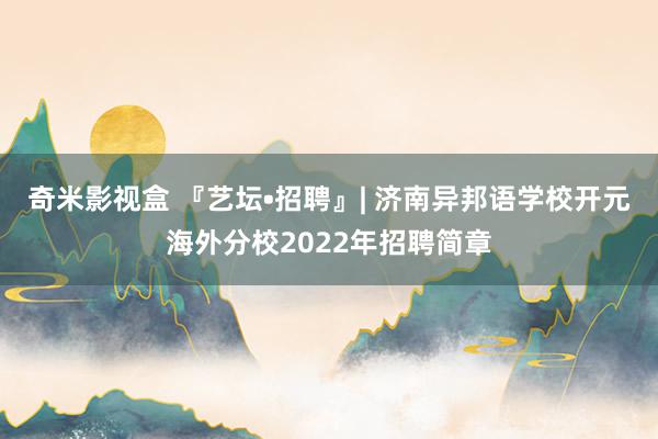 奇米影视盒 『艺坛•招聘』| 济南异邦语学校开元海外分校2022年招聘简章