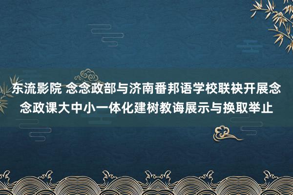 东流影院 念念政部与济南番邦语学校联袂开展念念政课大中小一体化建树教诲展示与换取举止