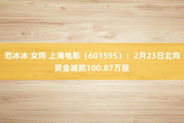 范冰冰 女同 上海电影（601595）：2月23日北向资金减抓100.87万股