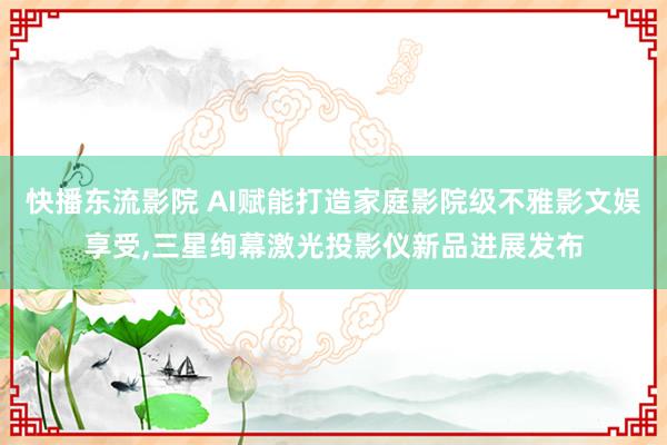 快播东流影院 AI赋能打造家庭影院级不雅影文娱享受,三星绚幕激光投影仪新品进展发布