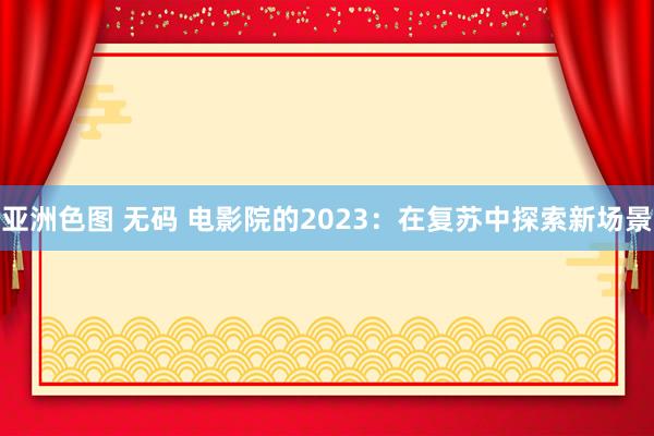 亚洲色图 无码 电影院的2023：在复苏中探索新场景