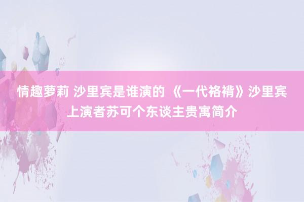 情趣萝莉 沙里宾是谁演的 《一代袼褙》沙里宾上演者苏可个东谈主贵寓简介