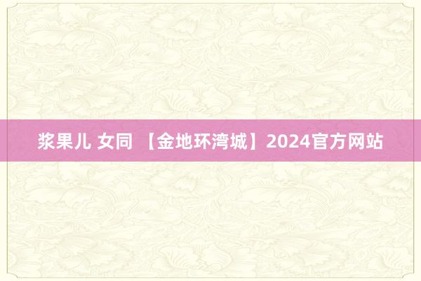 浆果儿 女同 【金地环湾城】2024官方网站