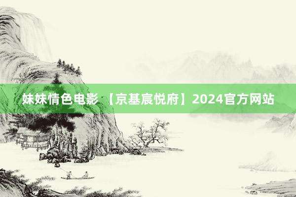 妹妹情色电影 【京基宸悦府】2024官方网站