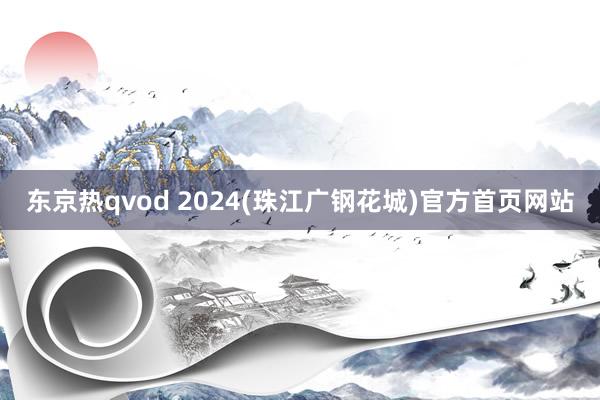 东京热qvod 2024(珠江广钢花城)官方首页网站