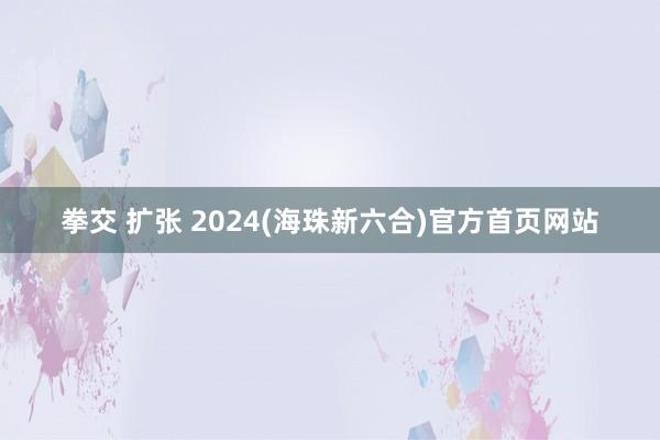 拳交 扩张 2024(海珠新六合)官方首页网站