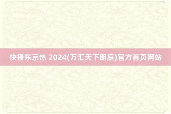 快播东京热 2024(万汇天下朗庭)官方首页网站