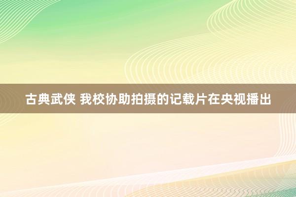 古典武侠 我校协助拍摄的记载片在央视播出