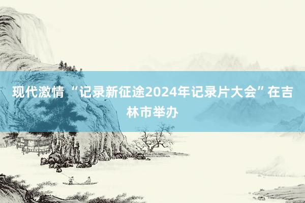 现代激情 “记录新征途2024年记录片大会”在吉林市举办