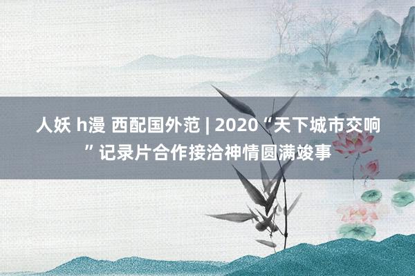 人妖 h漫 西配国外范 | 2020“天下城市交响”记录片合作接洽神情圆满竣事